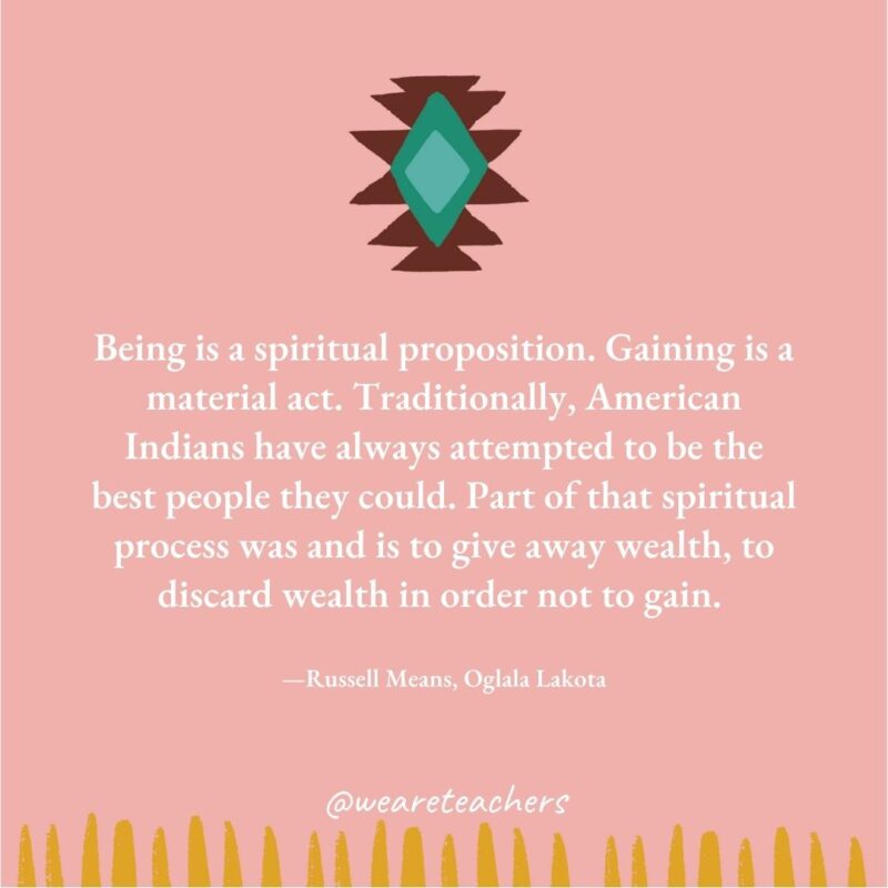 Being is a spiritual proposition. Gaining is a material act. Traditionally, American Indians have always attempted to be the best people they could. Part of that spiritual process was and is to give away wealth, to discard wealth in order not to gain. —Russell Means, Oglala Lakota Being is a spiritual proposition. Gaining is a material act. Traditionally, American Indians have always attempted to be the best people they could. Part of that spiritual process was and is to give away wealth, to discard wealth in order not to gain. —Russell Means, Oglala Lakota