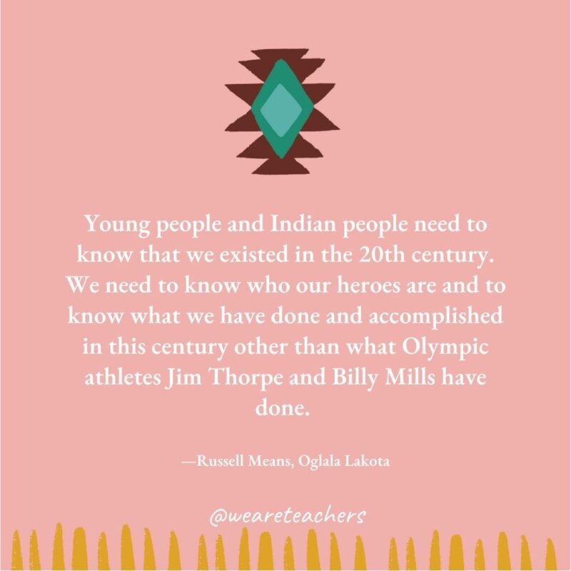 Young people and Indian people need to know that we existed in the 20th century. We need to know who our heroes are and to know what we have done and accomplished in this century other than what Olympic athletes Jim Thorpe and Billy Mills have done. —Russell Means, Oglala Lakota Young people and Indian people need to know that we existed in the 20th century. We need to know who our heroes are and to know what we have done and accomplished in this century other than what Olympic athletes Jim Thorpe and Billy Mills have done. —Russell Means, Oglala Lakota