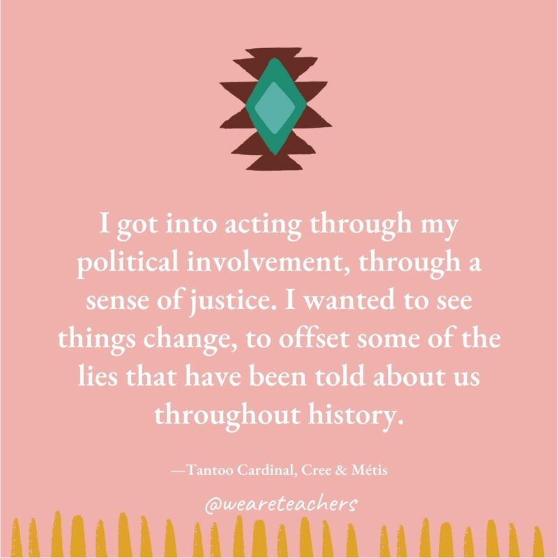 I got into acting through my political involvement, through a sense of justice. I wanted to see things change, to offset some of the lies that have been told about us throughout history. —Tantoo Cardinal, Cree & Métis I got into acting through my political involvement, through a sense of justice. I wanted to see things change, to offset some of the lies that have been told about us throughout history. —Tantoo Cardinal, Cree & Métis