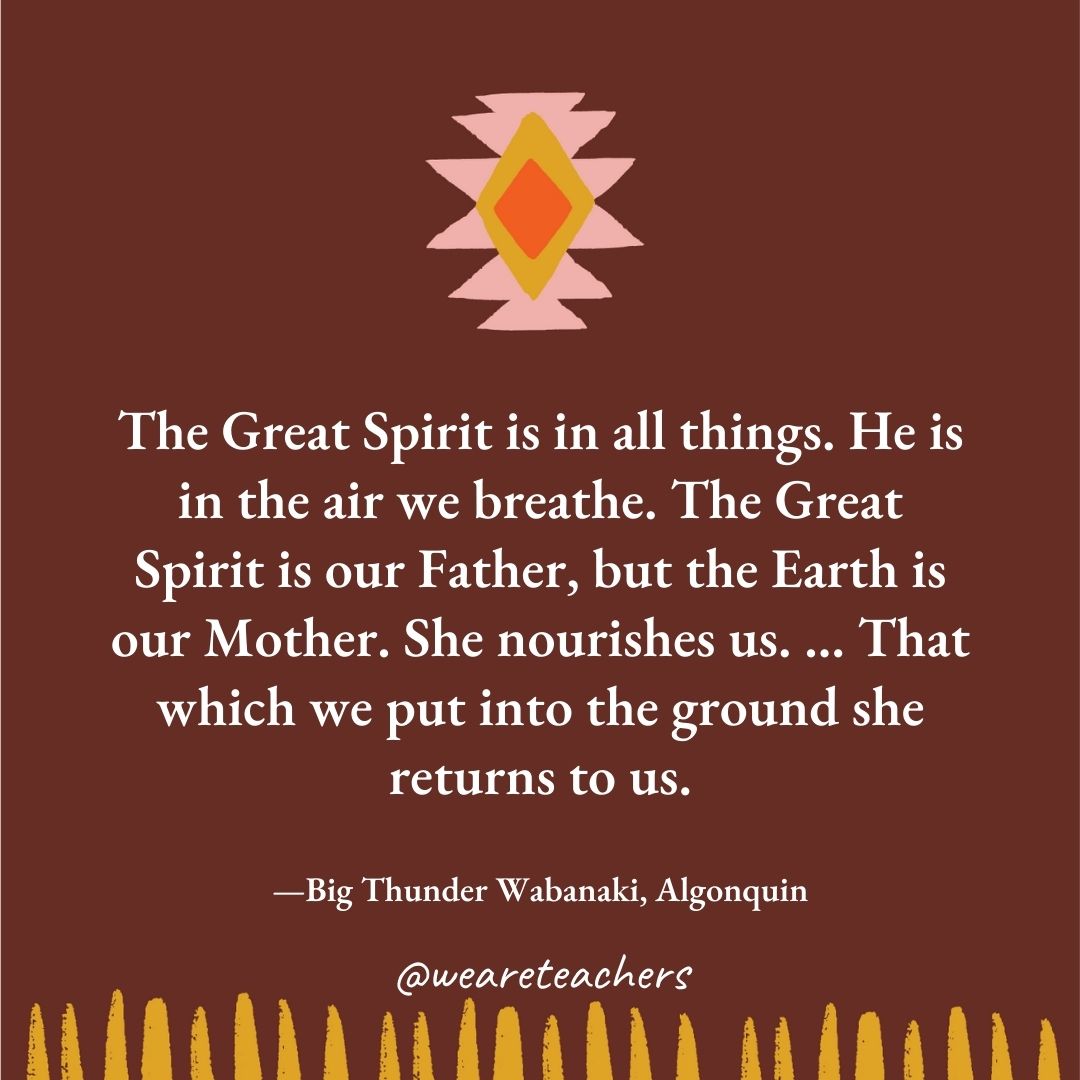 The Great Spirit is in all things. He is in the air we breathe. The Great Spirit is our Father, but the Earth is our Mother. She nourishes us. … That which we put into the ground she returns to us. —Big Thunder Wabanaki, Algonquin The Great Spirit is in all things. He is in the air we breathe. The Great Spirit is our Father, but the Earth is our Mother. She nourishes us. ... That which we put into the ground she returns to us. —Big Thunder Wabanaki, Algonquin