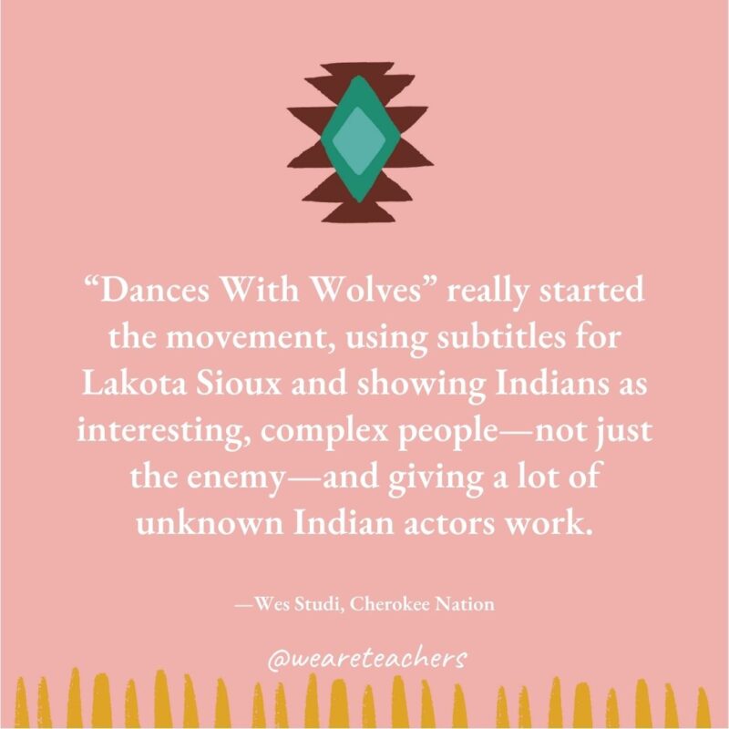 “Dances With Wolves” really started the movement, using subtitles for Lakota Sioux and showing Indians as interesting, complex people—not just the enemy—and giving a lot of unknown Indian actors work. —Wes Studi, Cherokee Nation "Dances With Wolves" really started the movement, using subtitles for Lakota Sioux and showing Indians as interesting, complex people—not just the enemy—and giving a lot of unknown Indian actors work. —Wes Studi, Cherokee Nation