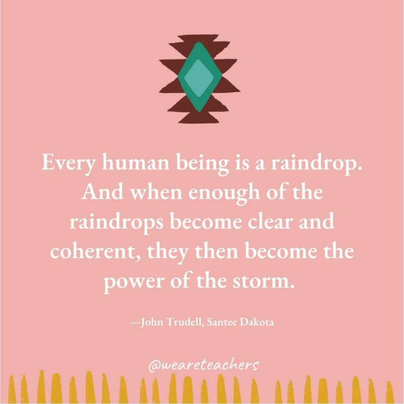 Every human being is a raindrop. And when enough of the raindrops become clear and coherent, they then become the power of the storm. —John Trudell, Santee Dakota Every human being is a raindrop. And when enough of the raindrops become clear and coherent, they then become the power of the storm. —John Trudell, Santee Dakota