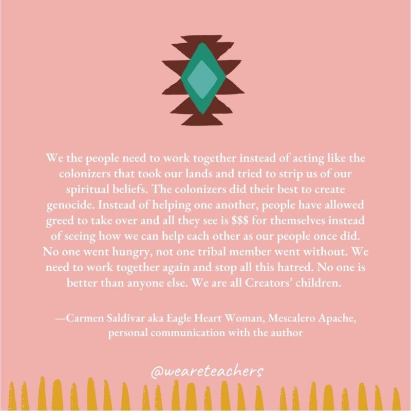 We the people need to work together instead of acting like the colonizers that took our lands and tried to strip us of our spiritual beliefs. The colonizers did their best to create genocide. Instead of helping one another, people have allowed greed to take over and all they see is $$$ for themselves instead of seeing how we can help each other as our people once did. No one went hungry, not one tribal member went without. We need to work together again and stop all this hatred. No one is better than anyone else. We are all Creators’ children. —Carmen Saldivar aka Eagle Heart Woman, Mescalero Apache, personal communication with the author We the people need to work together instead of acting like the colonizers that took our lands and tried to strip us of our spiritual beliefs. The colonizers did their best to create genocide. Instead of helping one another, people have allowed greed to take over and all they see is $$$ for themselves instead of seeing how we can help each other as our people once did. No one went hungry, not one tribal member went without. We need to work together again and stop all this hatred. No one is better than anyone else. We are all Creators' children. —Carmen Saldivar aka Eagle Heart Woman, Mescalero Apache, personal communication with the author