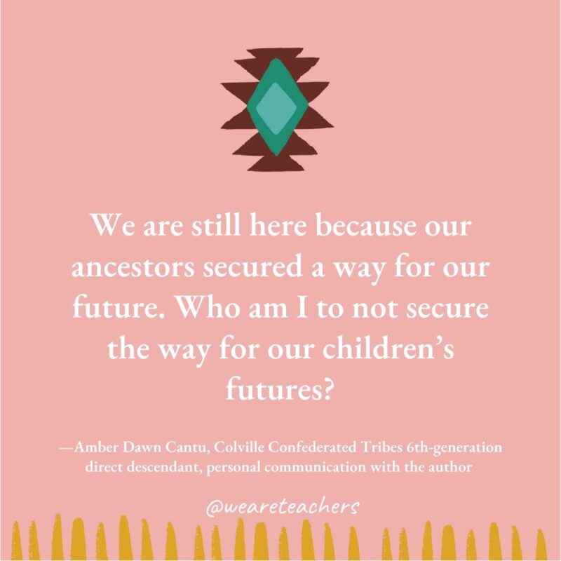 We are still here because our ancestors secured a way for our future. Who am I to not secure the way for our children’s futures? —Amber Dawn Cantu, Colville Confederated Tribes 6th-generation direct descendant, personal communication with the author We are still here because our ancestors secured a way for our future. Who am I to not secure the way for our children's futures? —Amber Dawn Cantu, Colville Confederated Tribes 6th-generation direct descendant, personal communication with the author