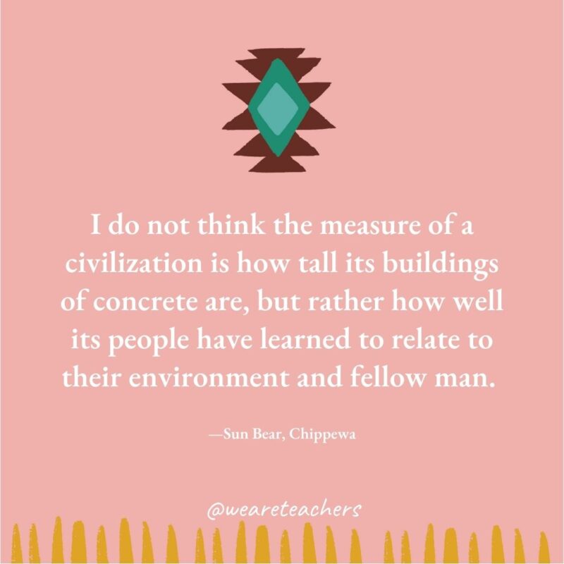 I do not think the measure of a civilization is how tall its buildings of concrete are, but rather how well its people have learned to relate to their environment and fellow man. —Sun Bear, Chippewa I do not think the measure of a civilization is how tall its buildings of concrete are, but rather how well its people have learned to relate to their environment and fellow man. —Sun Bear, Chippewa