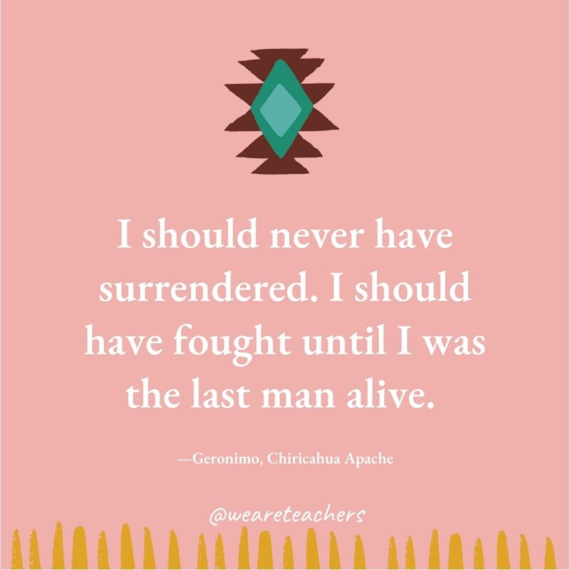 I should never have surrendered. I should have fought until I was the last man alive. —Geronimo, Chiricahua Apache I should never have surrendered. I should have fought until I was the last man alive. —Geronimo, Chiricahua Apache