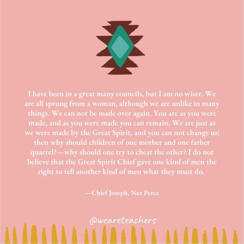 I have been in a great many councils, but I am no wiser. We are all sprung from a woman, although we are unlike in many things. We can not be made over again. You are as you were made, and as you were made you can remain. We are just as we were made by the Great Spirit, and you can not change us; then why should children of one mother and one father quarrel?—why should one try to cheat the other? I do not believe that the Great Spirit Chief gave one kind of men the right to tell another kind of men what they must do. —Chief Joseph, Nez Perce I have been in a great many councils, but I am no wiser. We are all sprung from a woman, although we are unlike in many things. We can not be made over again. You are as you were made, and as you were made you can remain. We are just as we were made by the Great Spirit, and you can not change us; then why should children of one mother and one father quarrel?—why should one try to cheat the other? I do not believe that the Great Spirit Chief gave one kind of men the right to tell another kind of men what they must do. —Chief Joseph, Nez Perce