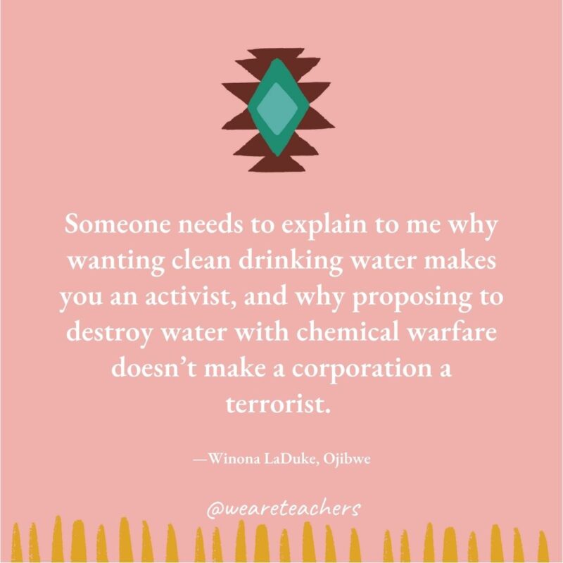 Someone needs to explain to me why wanting clean drinking water makes you an activist, and why proposing to destroy water with chemical warfare doesn’t make a corporation a terrorist. —Winona LaDuke, Ojibwe Someone needs to explain to me why wanting clean drinking water makes you an activist, and why proposing to destroy water with chemical warfare doesn’t make a corporation a terrorist. —Winona LaDuke, Ojibwe