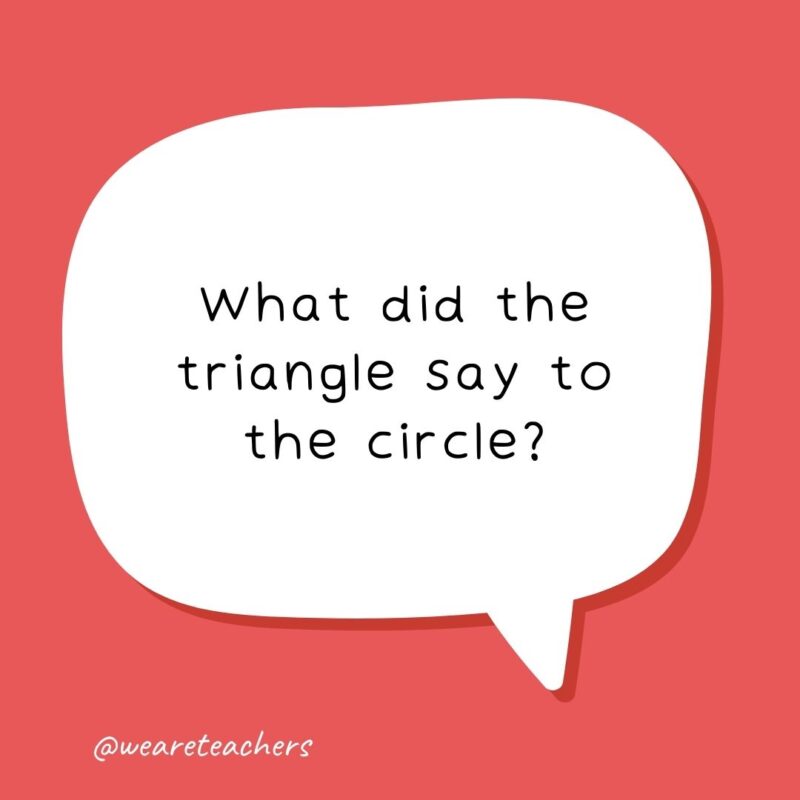 What did the triangle say to the circle? What did the triangle say to the circle?