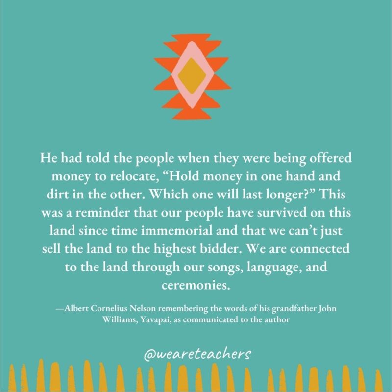 He had told the people when they were being offered money to relocate, “Hold money in one hand and dirt in the other. Which one will last longer?” This was a reminder that our people have survived on this land since time immemorial and that we can’t just sell the land to the highest bidder. We are connected to the land through our songs, language, and ceremonies. —Albert Cornelius Nelson remembering the words of his grandfather John Williams, Yavapai, as communicated to the author He had told the people when they were being offered money to relocate, “Hold money in one hand and dirt in the other. Which one will last longer?" This was a reminder that our people have survived on this land since time immemorial and that we can't just sell the land to the highest bidder. We are connected to the land through our songs, language, and ceremonies. —Albert Cornelius Nelson remembering the words of his grandfather John Williams, Yavapai, as communicated to the author