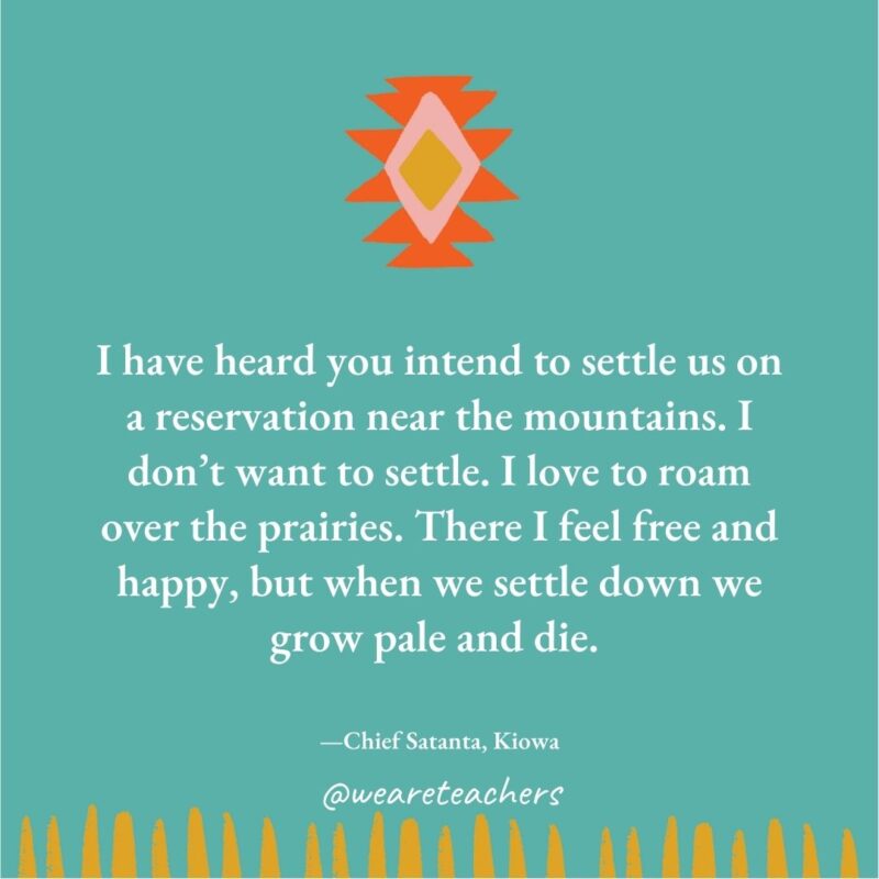 I have heard you intend to settle us on a reservation near the mountains. I don’t want to settle. I love to roam over the prairies. There I feel free and happy, but when we settle down we grow pale and die. —Chief Satanta, Kiowa I have heard you intend to settle us on a reservation near the mountains. I don't want to settle. I love to roam over the prairies. There I feel free and happy, but when we settle down we grow pale and die. —Chief Satanta, Kiowa
