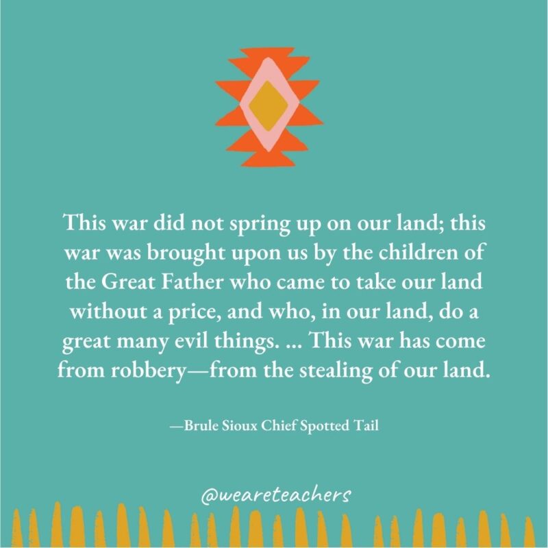 This war did not spring up on our land; this war was brought upon us by the children of the Great Father who came to take our land without a price, and who, in our land, do a great many evil things. … This war has come from robbery—from the stealing of our land. —Brule Sioux Chief Spotted Tail This war did not spring up on our land; this war was brought upon us by the children of the Great Father who came to take our land without a price, and who, in our land, do a great many evil things. ... This war has come from robbery—from the stealing of our land. —Brule Sioux Chief Spotted Tail