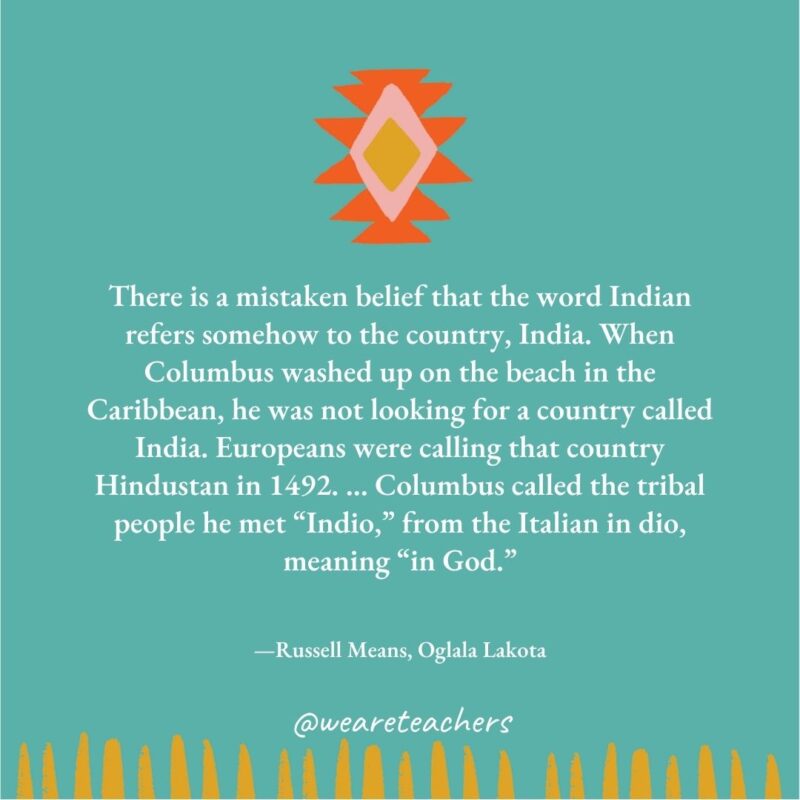 There is a mistaken belief that the word Indian refers somehow to the country, India. When Columbus washed up on the beach in the Caribbean, he was not looking for a country called India. Europeans were calling that country Hindustan in 1492. … Columbus called the tribal people he met “Indio,” from the Italian in dio, meaning “in God.” —Russell Means, Oglala Lakota There is a mistaken belief that the word Indian refers somehow to the country, India. When Columbus washed up on the beach in the Caribbean, he was not looking for a country called India. Europeans were calling that country Hindustan in 1492. ... Columbus called the tribal people he met “Indio,” from the Italian in dio, meaning “in God." —Russell Means, Oglala Lakota