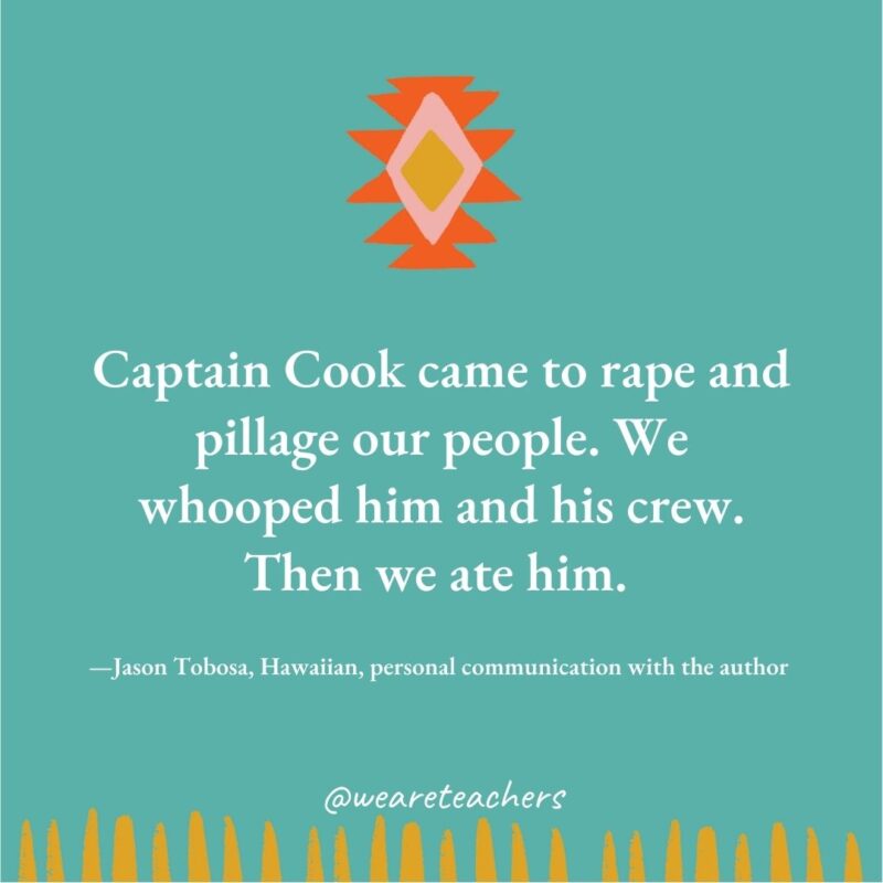 Captain Cook came to rape and pillage our people. We whooped him and his crew. Then we ate him. —Jason Tobosa, Hawaiian, personal communication with the author Captain Cook came to rape and pillage our people. We whooped him and his crew. Then we ate him. —Jason Tobosa, Hawaiian, personal communication with the author