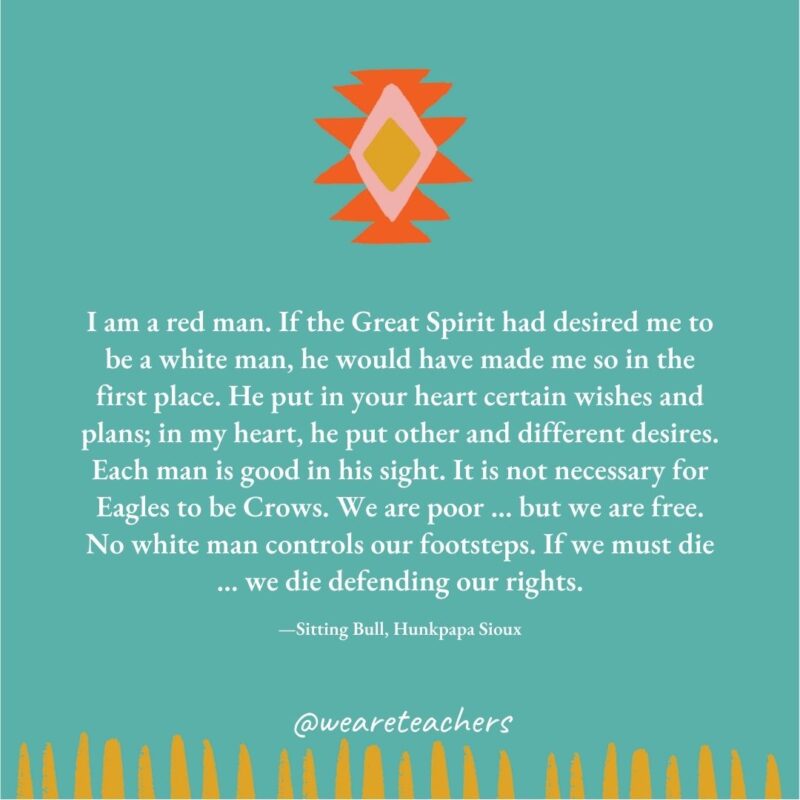 I am a red man. If the Great Spirit had desired me to be a white man, he would have made me so in the first place. He put in your heart certain wishes and plans; in my heart, he put other and different desires. Each man is good in his sight. It is not necessary for Eagles to be Crows. We are poor … but we are free. No white man controls our footsteps. If we must die … we die defending our rights. —Sitting Bull, Hunkpapa Sioux I am a red man. If the Great Spirit had desired me to be a white man, he would have made me so in the first place. He put in your heart certain wishes and plans; in my heart, he put other and different desires. Each man is good in his sight. It is not necessary for Eagles to be Crows. We are poor ... but we are free. No white man controls our footsteps. If we must die ... we die defending our rights. —Sitting Bull, Hunkpapa Sioux