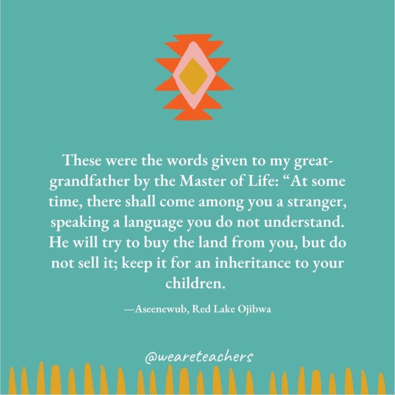 These were the words given to my great-grandfather by the Master of Life: “At some time, there shall come among you a stranger, speaking a language you do not understand. He will try to buy the land from you, but do not sell it; keep it for an inheritance to your children. —Aseenewub, Red Lake Ojibwa These were the words given to my great-grandfather by the Master of Life: “At some time, there shall come among you a stranger, speaking a language you do not understand. He will try to buy the land from you, but do not sell it; keep it for an inheritance to your children. —Aseenewub, Red Lake Ojibwa