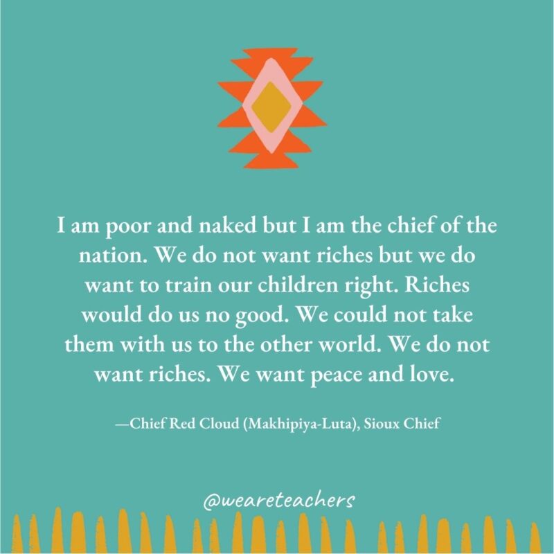 I am poor and naked but I am the chief of the nation. We do not want riches but we do want to train our children right. Riches would do us no good. We could not take them with us to the other world. We do not want riches. We want peace and love. —Chief Red Cloud (Makhipiya-Luta), Sioux Chief I am poor and naked but I am the chief of the nation. We do not want riches but we do want to train our children right. Riches would do us no good. We could not take them with us to the other world. We do not want riches. We want peace and love. —Chief Red Cloud (Makhipiya-Luta), Sioux Chief