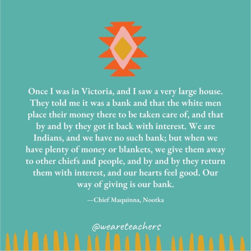 Once I was in Victoria, and I saw a very large house. They told me it was a bank and that the white men place their money there to be taken care of, and that by and by they got it back with interest. We are Indians, and we have no such bank; but when we have plenty of money or blankets, we give them away to other chiefs and people, and by and by they return them with interest, and our hearts feel good. Our way of giving is our bank. —Chief Maquinna, Nootka Once I was in Victoria, and I saw a very large house. They told me it was a bank and that the white men place their money there to be taken care of, and that by and by they got it back with interest. We are Indians, and we have no such bank; but when we have plenty of money or blankets, we give them away to other chiefs and people, and by and by they return them with interest, and our hearts feel good. Our way of giving is our bank. —Chief Maquinna, Nootka