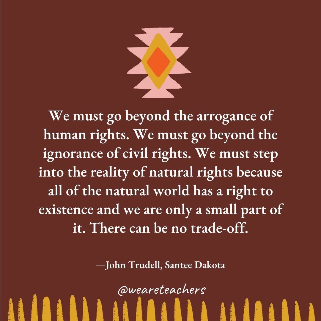 We must go beyond the arrogance of human rights. We must go beyond the ignorance of civil rights. We must step into the reality of natural rights because all of the natural world has a right to existence and we are only a small part of it. There can be no trade-off. —John Trudell, Santee Dakota We must go beyond the arrogance of human rights. We must go beyond the ignorance of civil rights. We must step into the reality of natural rights because all of the natural world has a right to existence and we are only a small part of it. There can be no trade-off. —John Trudell, Santee Dakota