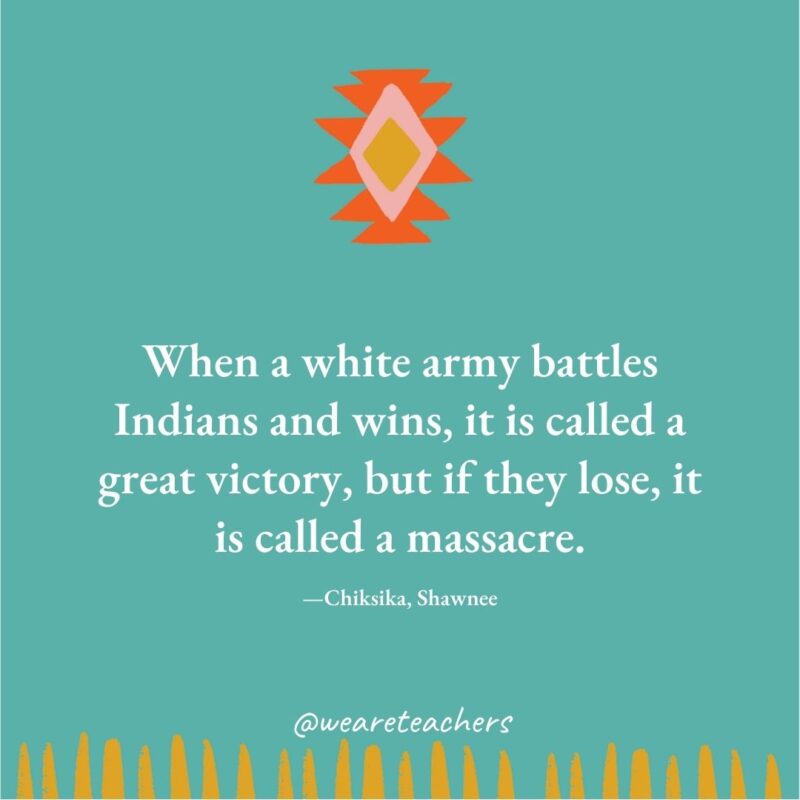When a white army battles Indians and wins, it is called a great victory, but if they lose, it is called a massacre. —Chiksika, Shawnee When a white army battles Indians and wins, it is called a great victory, but if they lose, it is called a massacre. —Chiksika, Shawnee