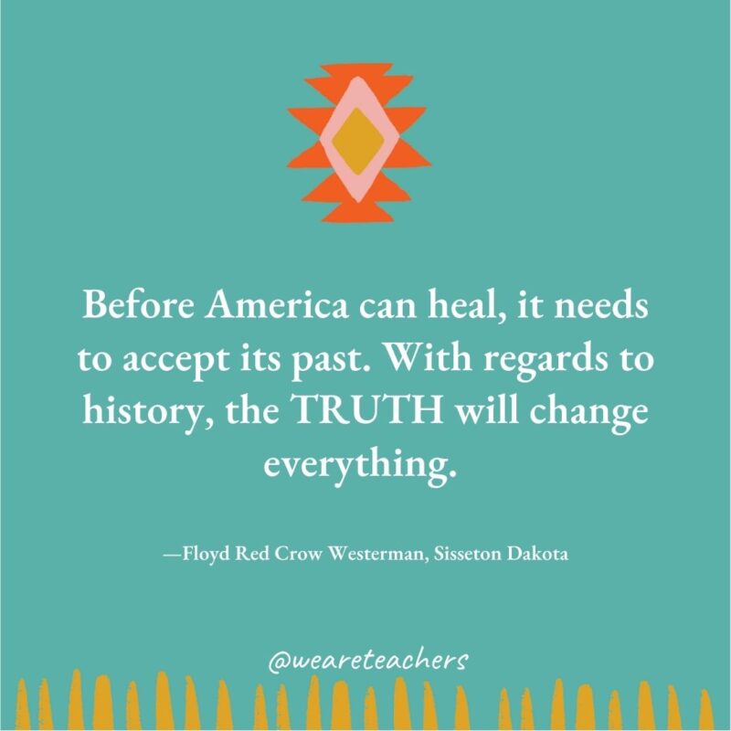 Before America can heal, it needs to accept its past. With regards to history, the TRUTH will change everything. —Floyd Red Crow Westerman, Sisseton Dakota Before America can heal, it needs to accept its past. With regards to history, the TRUTH will change everything. —Floyd Red Crow Westerman, Sisseton Dakota