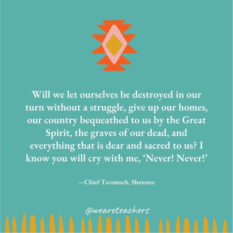 Will we let ourselves be destroyed in our turn without a struggle, give up our homes, our country bequeathed to us by the Great Spirit, the graves of our dead, and everything that is dear and sacred to us? I know you will cry with me, ‘Never! Never!’ —Chief Tecumseh, Shawnee Will we let ourselves be destroyed in our turn without a struggle, give up our homes, our country bequeathed to us by the Great Spirit, the graves of our dead, and everything that is dear and sacred to us? I know you will cry with me, ‘Never! Never!' —Chief Tecumseh, Shawnee