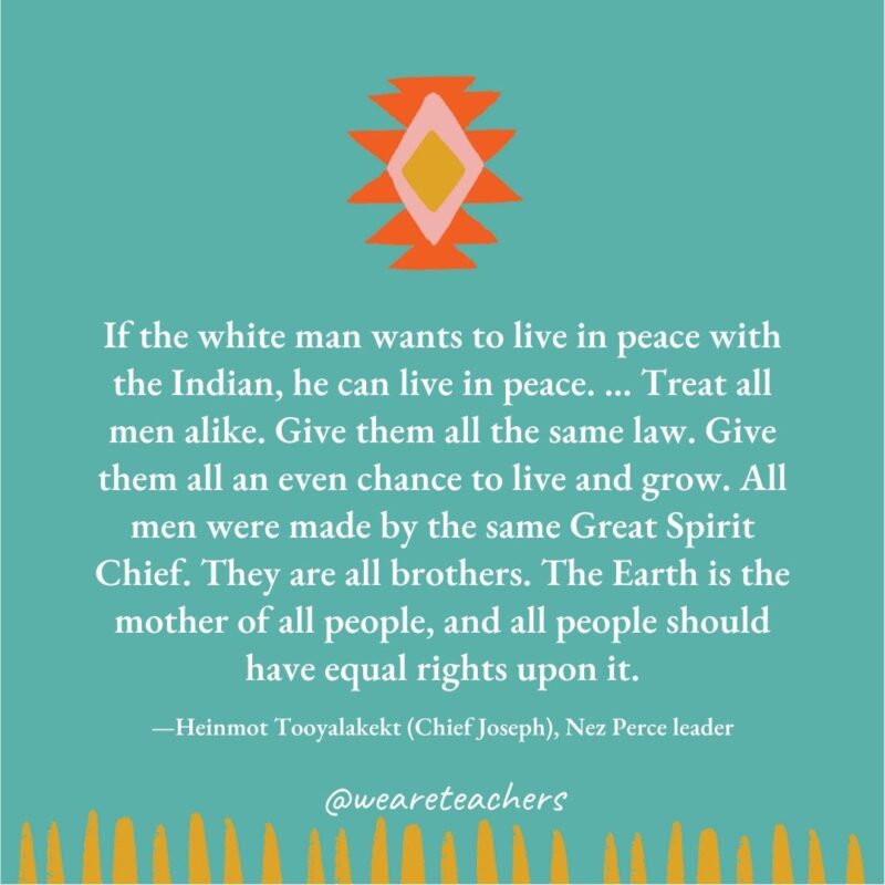 If the white man wants to live in peace with the Indian, he can live in peace. … Treat all men alike. Give them all the same law. Give them all an even chance to live and grow. All men were made by the same Great Spirit Chief. They are all brothers. The Earth is the mother of all people, and all people should have equal rights upon it. —Heinmot Tooyalakekt (Chief Joseph), Nez Perce leader If the white man wants to live in peace with the Indian, he can live in peace. ... Treat all men alike. Give them all the same law. Give them all an even chance to live and grow. All men were made by the same Great Spirit Chief. They are all brothers. The Earth is the mother of all people, and all people should have equal rights upon it. —Heinmot Tooyalakekt (Chief Joseph), Nez Perce leader
