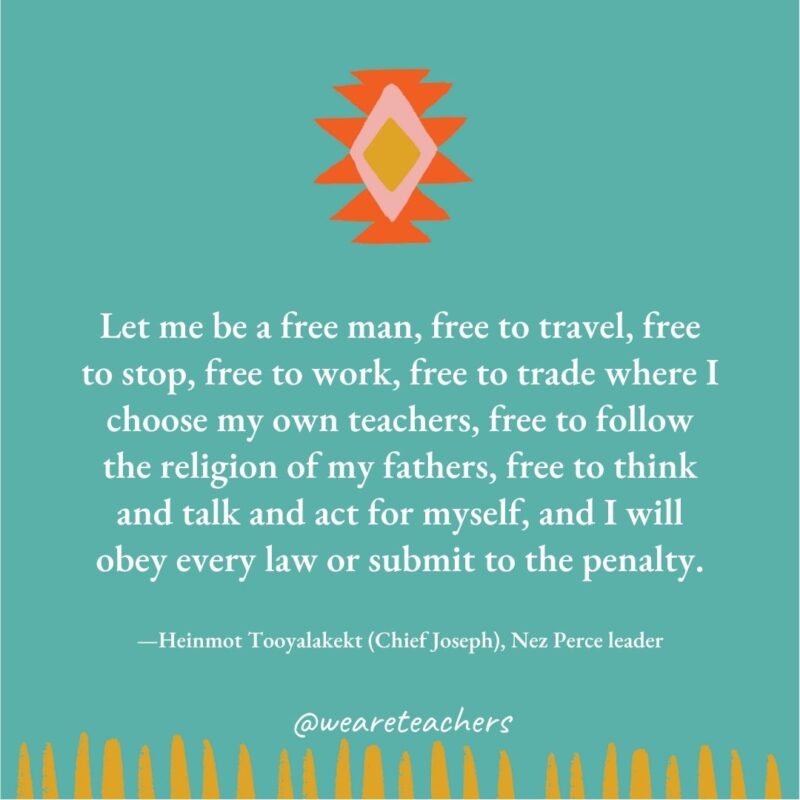 Let me be a free man, free to travel, free to stop, free to work, free to trade where I choose my own teachers, free to follow the religion of my fathers, free to think and talk and act for myself, and I will obey every law or submit to the penalty. —Heinmot Tooyalakekt (Chief Joseph), Nez Perce leader Let me be a free man, free to travel, free to stop, free to work, free to trade where I choose my own teachers, free to follow the religion of my fathers, free to think and talk and act for myself, and I will obey every law or submit to the penalty. —Heinmot Tooyalakekt (Chief Joseph), Nez Perce leader
