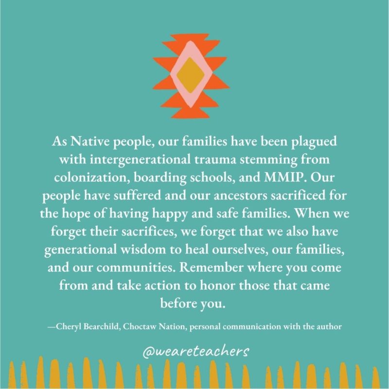 As Native people, our families have been plagued with intergenerational trauma stemming from colonization, boarding schools, and MMIP. Our people have suffered and our ancestors sacrificed for the hope of having happy and safe families. When we forget their sacrifices, we forget that we also have generational wisdom to heal ourselves, our families, and our communities. Remember where you come from and take action to honor those that came before you. —Cheryl Bearchild, Choctaw Nation, personal communication with the author As Native people, our families have been plagued with intergenerational trauma stemming from colonization, boarding schools, and MMIP. Our people have suffered and our ancestors sacrificed for the hope of having happy and safe families. When we forget their sacrifices, we forget that we also have generational wisdom to heal ourselves, our families, and our communities. Remember where you come from and take action to honor those that came before you. —Cheryl Bearchild, Choctaw Nation, personal communication with the author