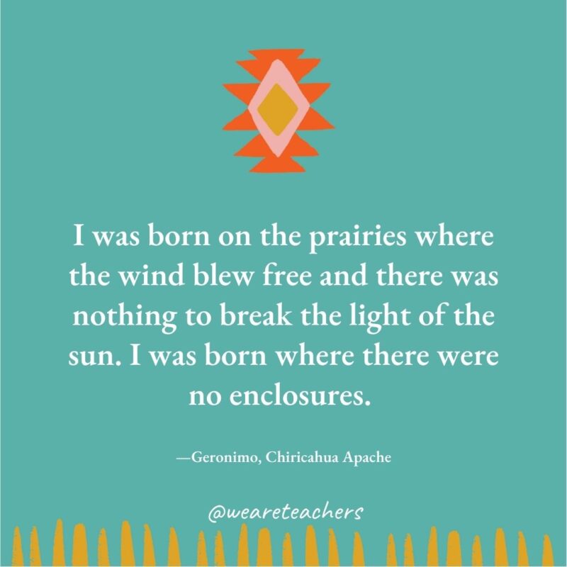 I was born on the prairies where the wind blew free and there was nothing to break the light of the sun. I was born where there were no enclosures. —Geronimo, Chiricahua Apache I was born on the prairies where the wind blew free and there was nothing to break the light of the sun. I was born where there were no enclosures. —Geronimo, Chiricahua Apache