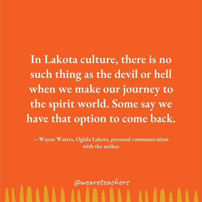 In Lakota culture, there is no such thing as the devil or hell when we make our journey to the spirit world. Some say we have that option to come back. —Wayne Waters, Oglala Lakota, personal communication with the author In Lakota culture, there is no such thing as the devil or hell when we make our journey to the spirit world. Some say we have that option to come back. —Wayne Waters, Oglala Lakota, personal communication with the author