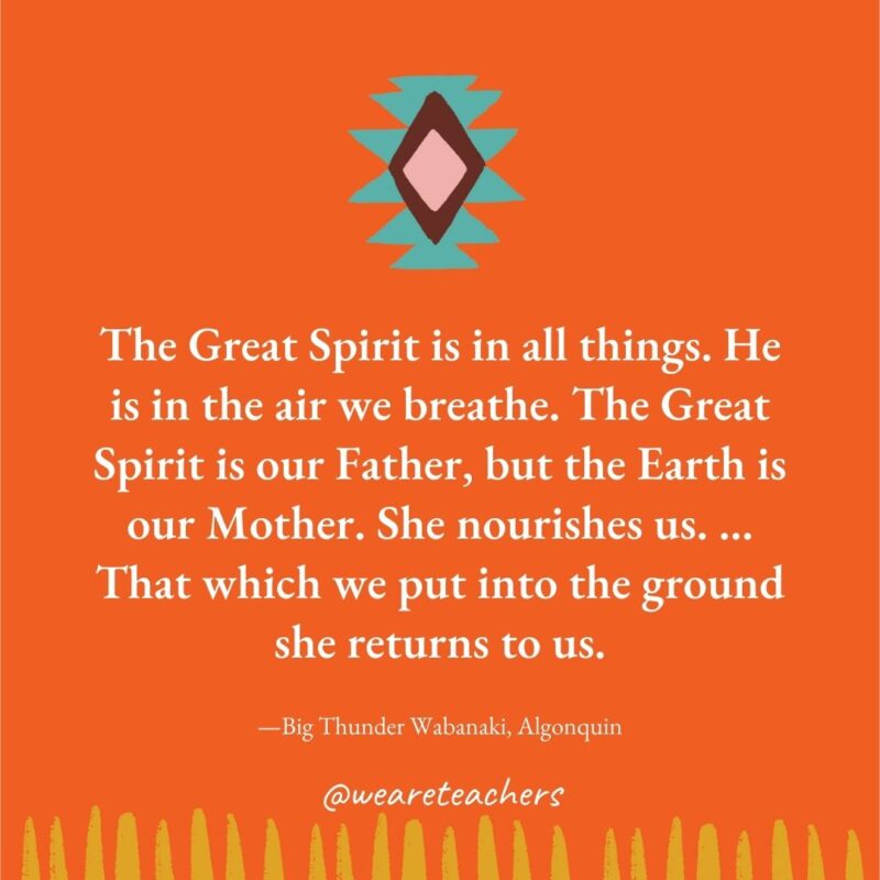 The Great Spirit is in all things. He is in the air we breathe. The Great Spirit is our Father, but the Earth is our Mother. She nourishes us. … That which we put into the ground she returns to us. —Big Thunder Wabanaki, Algonquin The Great Spirit is in all things. He is in the air we breathe. The Great Spirit is our Father, but the Earth is our Mother. She nourishes us. ... That which we put into the ground she returns to us. —Big Thunder Wabanaki, Algonquin