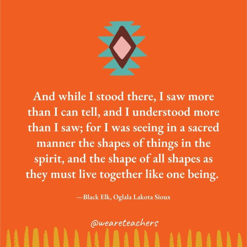 And while I stood there, I saw more than I can tell, and I understood more than I saw; for I was seeing in a sacred manner the shapes of things in the spirit, and the shape of all shapes as they must live together like one being. —Black Elk, Oglala Lakota Sioux And while I stood there, I saw more than I can tell, and I understood more than I saw; for I was seeing in a sacred manner the shapes of things in the spirit, and the shape of all shapes as they must live together like one being. —Black Elk, Oglala Lakota Sioux