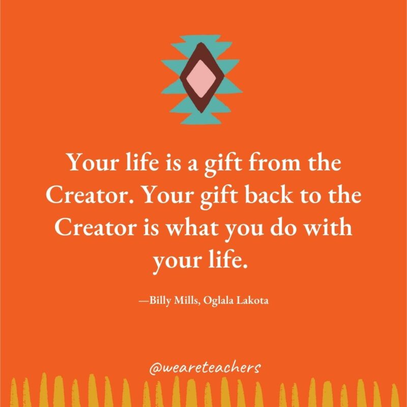 Your life is a gift from the Creator. Your gift back to the Creator is what you do with your life. —Billy Mills, Oglala Lakota Your life is a gift from the Creator. Your gift back to the Creator is what you do with your life. —Billy Mills, Oglala Lakota