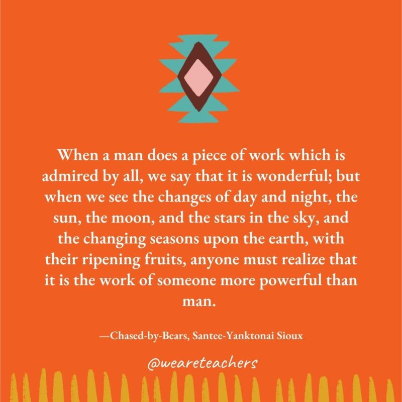 When a man does a piece of work which is admired by all, we say that it is wonderful; but when we see the changes of day and night, the sun, the moon, and the stars in the sky, and the changing seasons upon the earth, with their ripening fruits, anyone must realize that it is the work of someone more powerful than man. —Chased-by-Bears, Santee-Yanktonai Sioux When a man does a piece of work which is admired by all, we say that it is wonderful; but when we see the changes of day and night, the sun, the moon, and the stars in the sky, and the changing seasons upon the earth, with their ripening fruits, anyone must realize that it is the work of someone more powerful than man. —Chased-by-Bears, Santee-Yanktonai Sioux