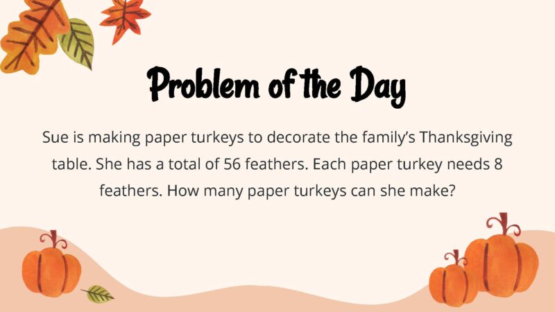 25 Thanksgiving Math Word Problems To Be Grateful For! Sue is making paper turkeys to decorate the family’s Thanksgiving table. She has a total of 56 feathers. Each paper turkey needs 8 feathers. How many paper turkeys can she make?