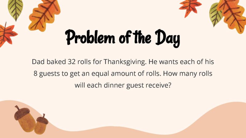 25 Thanksgiving Math Word Problems To Be Grateful For! Dad baked 32 rolls for Thanksgiving. He wants each of his 8 guests to get an equal amount of rolls. How many rolls will each dinner guest receive?