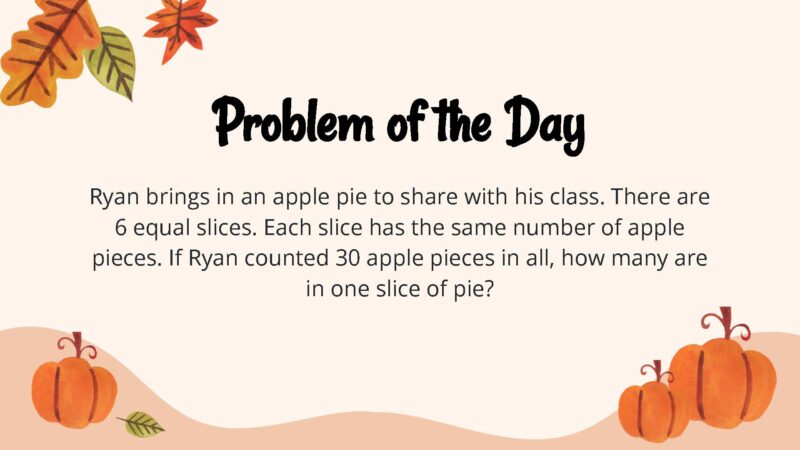 25 Thanksgiving Math Word Problems To Be Grateful For! Ryan brings in an apple pie to share with his class. There are 6 equal slices. Each slice has the same number of apple pieces. If Ryan counted 30 apple pieces in all, how many are in one slice of pie?