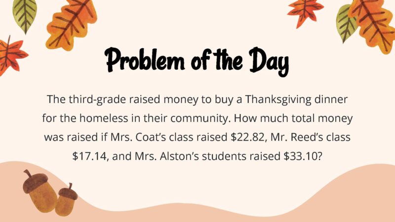 25 Thanksgiving Math Word Problems To Be Grateful For! The third-grade raised money to buy a Thanksgiving dinner for the homeless in their community. How much total money was raised if Mrs. Coat’s class raised $22.82, Mr. Reed’s class $17.14, and Mrs. Alston’s students raised $33.10?