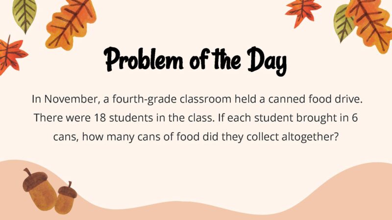 25 Thanksgiving Math Word Problems To Be Grateful For! In November, a fourth-grade classroom held a canned food drive. There were 18 students in the class. If each student brought in 6 cans, how many cans of food did they collect altogether?
