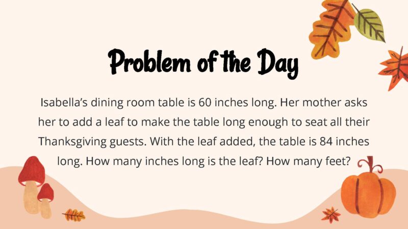25 Thanksgiving Math Word Problems To Be Grateful For! Isabella’s dining room table is 60 inches long. Her mother asks her to add a leaf to make the table long enough to seat all their Thanksgiving guests. With the leaf added, the table is 84 inches long. How many inches long is the leaf? How many feet?