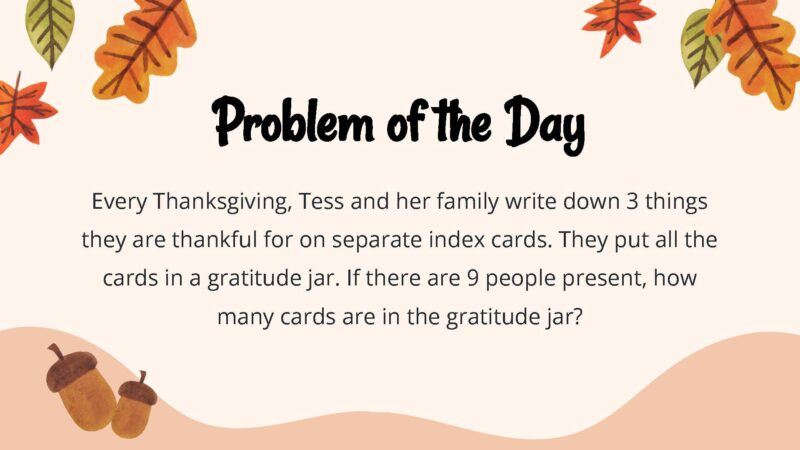 25 Thanksgiving Math Word Problems To Be Grateful For! Every Thanksgiving, Tess and her family write down 3 things they are thankful for on separate index cards. They put all the cards in a gratitude jar. If there are 9 people present, how many cards are in the gratitude jar?