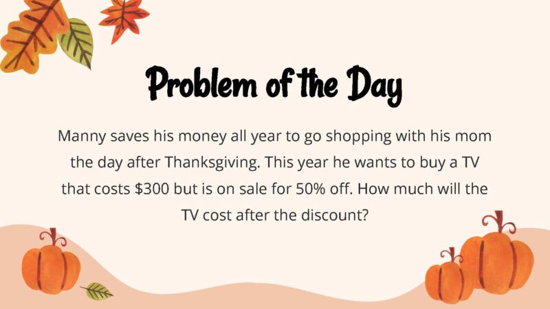 25 Thanksgiving Math Word Problems To Be Grateful For! Manny saves his money all year to go shopping with his mom the day after Thanksgiving. This year he wants to buy a TV that costs $300 but is on sale for 50% off. How much will the TV cost after the discount?