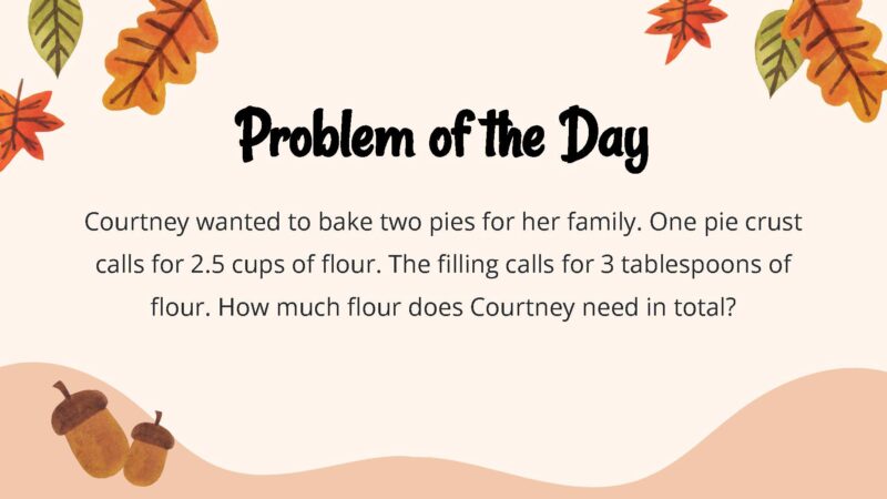 25 Thanksgiving Math Word Problems To Be Grateful For! Courtney wanted to bake two pies for her family. One pie crust calls for 2.5 cups of flour. The filling calls for 3 tablespoons of flour. How much flour does Courtney need in total?
