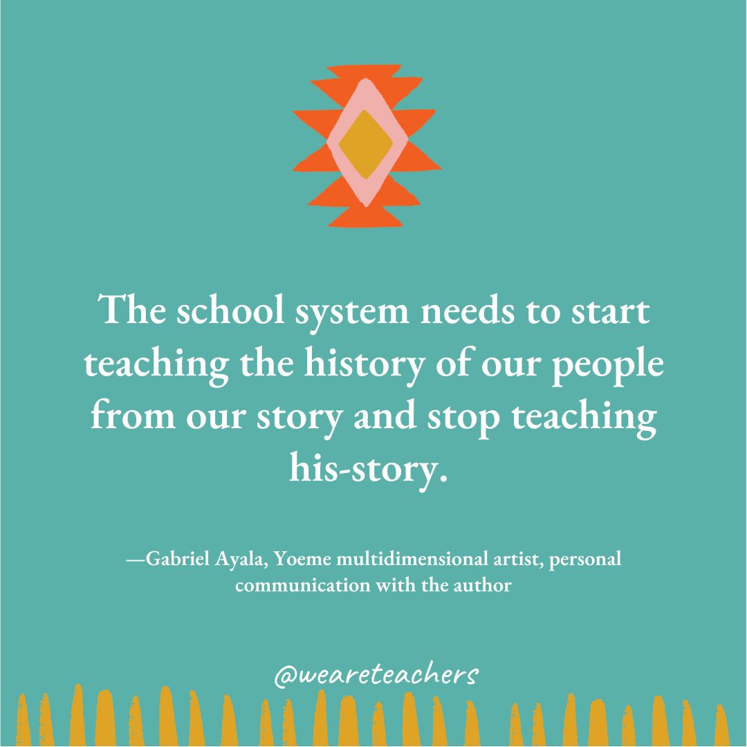 native American quotes (1) The school system needs to start teaching the history of our people from our story and stop teaching his-story. —Gabriel Ayala, Yoeme multidimensional artist, personal communication with the author