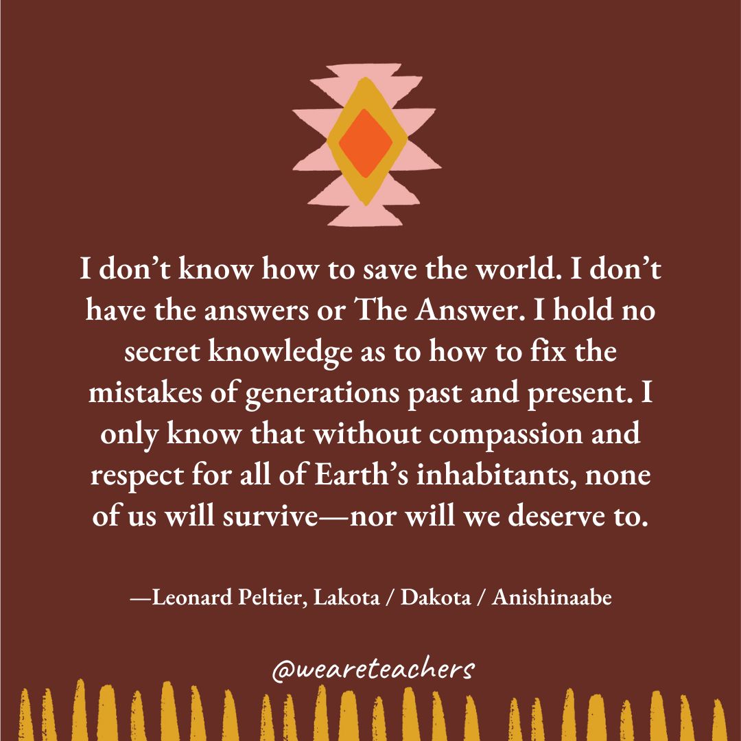 native American quotes (3) I don’t know how to save the world. I don’t have the answers or The Answer. I hold no secret knowledge as to how to fix the mistakes of generations past and present. I only know that without compassion and respect for all of Earth’s inhabitants, none of us will survive—nor will we deserve to. —Leonard Peltier, Lakota / Dakota / Anishinaabe