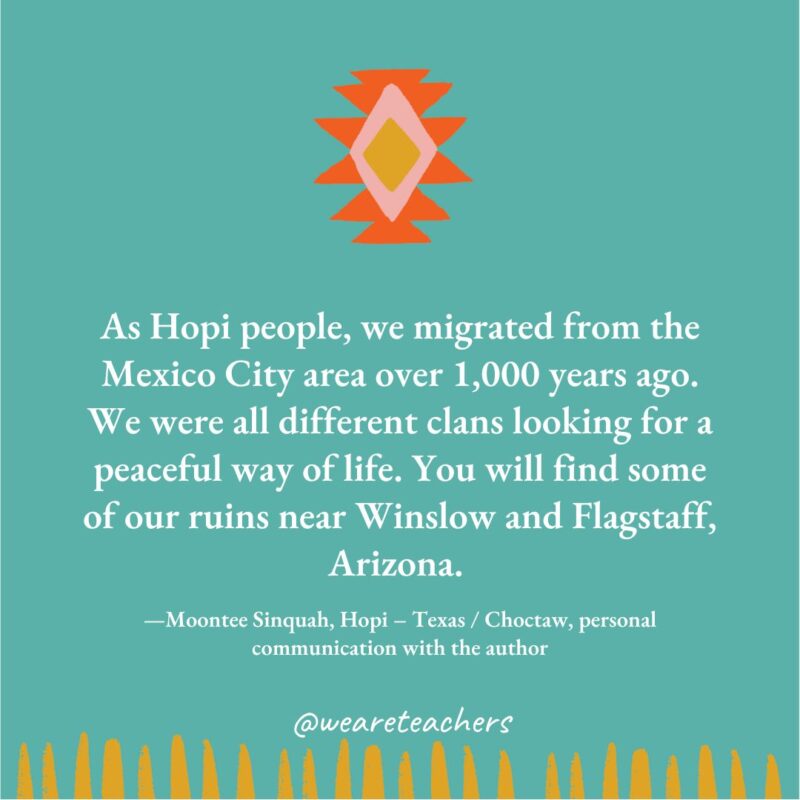 native American quotes As Hopi people, we migrated from the Mexico City area over 1,000 years ago. We were all different clans looking for a peaceful way of life. You will find some of our ruins near Winslow and Flagstaff, Arizona. —Moontee Sinquah, Hopi - Texas / Choctaw, personal communication with the author