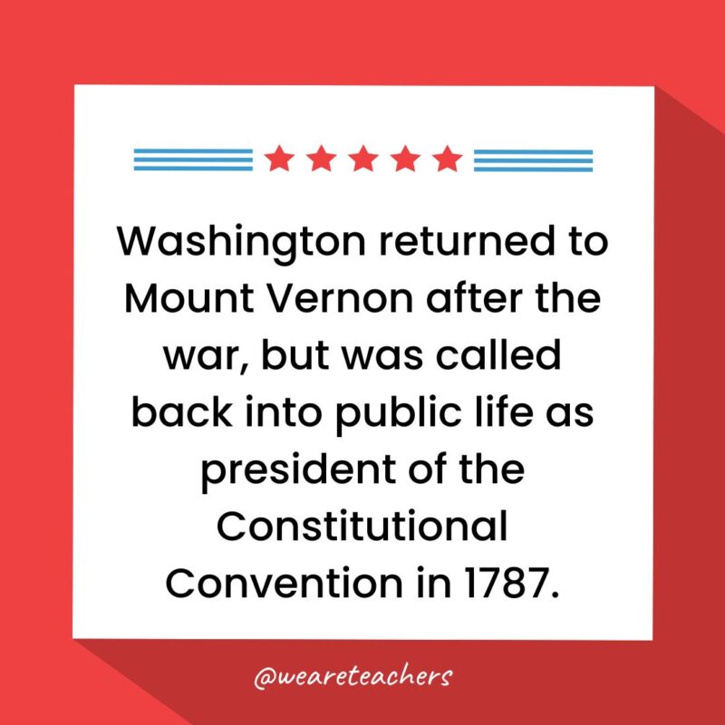 Washington returned to Mount Vernon after the war, but was called back into public life as president of the Constitutional Convention in 1787.- fun facts about George Washington