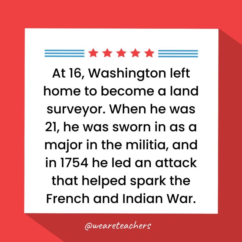 At 16, Washington left home to become a land surveyor. When he was 21, he was sworn in as a major in the militia, and in 1754 he led an attack that helped spark the French and Indian War.