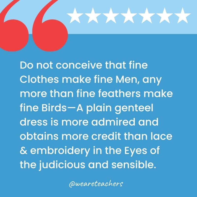 Do not conceive that fine Clothes make fine Men, any more than fine feathers make fine Birds—A plain genteel dress is more admired and obtains more credit than lace & embroidery in the Eyes of the judicious and sensible.